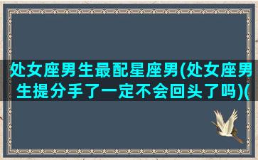 处女座男生最配星座男(处女座男生提分手了一定不会回头了吗)(处女座男跟谁最配)