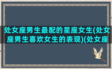 处女座男生最配的星座女生(处女座男生喜欢女生的表现)(处女座男生配哪个星座女生)