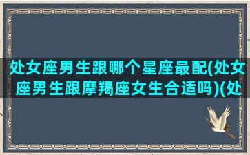 处女座男生跟哪个星座最配(处女座男生跟摩羯座女生合适吗)(处女座男生和那个星座配)