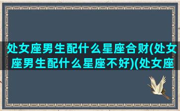 处女座男生配什么星座合财(处女座男生配什么星座不好)(处女座男生配哪个星座女生)