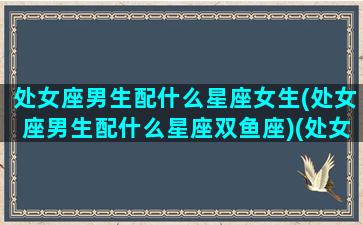 处女座男生配什么星座女生(处女座男生配什么星座双鱼座)(处女座男生配什么星座最好)