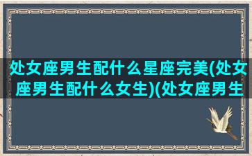 处女座男生配什么星座完美(处女座男生配什么女生)(处女座男生配什么星座最好)