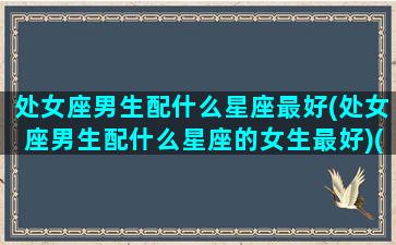 处女座男生配什么星座最好(处女座男生配什么星座的女生最好)(处女座男生最搭配什么星座)