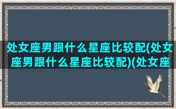 处女座男跟什么星座比较配(处女座男跟什么星座比较配)(处女座男和什么星座配对)