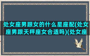 处女座男跟女的什么星座配(处女座男跟天秤座女合适吗)(处女座男生配天秤星座女生)