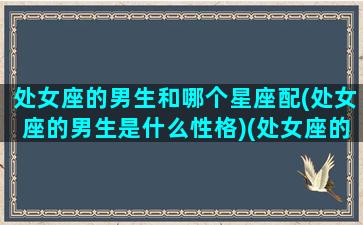 处女座的男生和哪个星座配(处女座的男生是什么性格)(处女座的男生和什么星座女生最配)