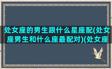 处女座的男生跟什么星座配(处女座男生和什么座最配对)(处女座男生和什么星座最搭)