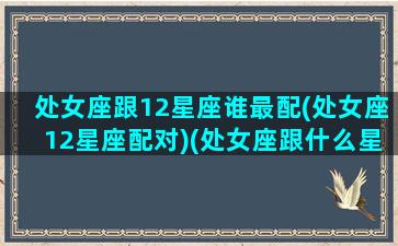 处女座跟12星座谁最配(处女座12星座配对)(处女座跟什么星座相配吗)