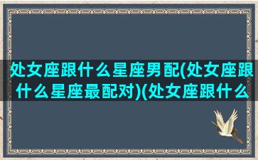 处女座跟什么星座男配(处女座跟什么星座最配对)(处女座跟什么星座男生最配)