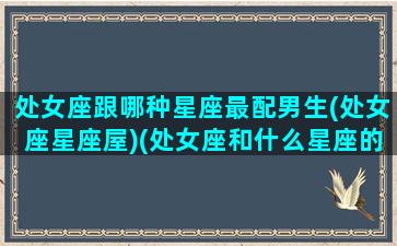 处女座跟哪种星座最配男生(处女座星座屋)(处女座和什么星座的男生最搭配)