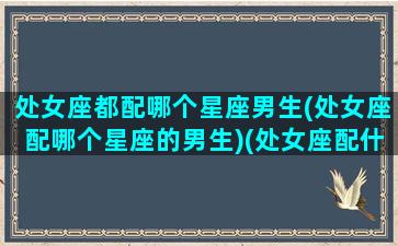 处女座都配哪个星座男生(处女座配哪个星座的男生)(处女座配什么星座的男生最好)