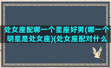 处女座配哪一个星座好男(哪一个明星是处女座)(处女座配对什么星座的男生)