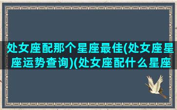 处女座配那个星座最佳(处女座星座运势查询)(处女座配什么星座比较好)