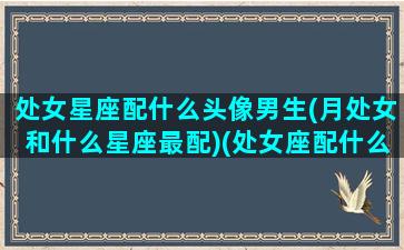 处女星座配什么头像男生(月处女和什么星座最配)(处女座配什么星座的男生最好)