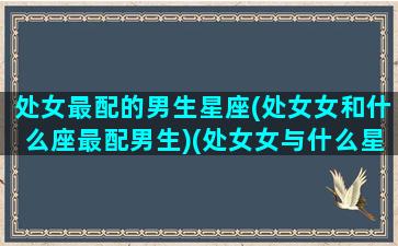 处女最配的男生星座(处女女和什么座最配男生)(处女女与什么星座男生最搭配)