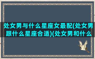 处女男与什么星座女最配(处女男跟什么星座合适)(处女男和什么星座比较配)