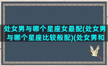 处女男与哪个星座女最配(处女男与哪个星座比较般配)(处女男和哪个星座最搭配)