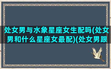 处女男与水象星座女生配吗(处女男和什么星座女最配)(处女男跟水瓶女星座配吗)