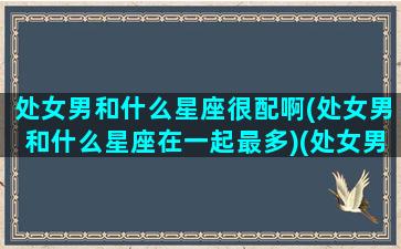 处女男和什么星座很配啊(处女男和什么星座在一起最多)(处女男和什么星座合得来)