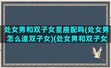 处女男和双子女星座配吗(处女男怎么追双子女)(处女男和双子女怎么相处)