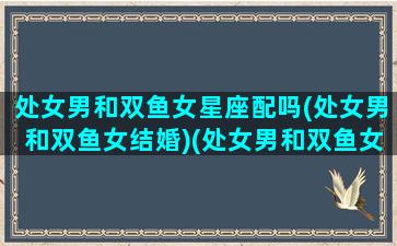 处女男和双鱼女星座配吗(处女男和双鱼女结婚)(处女男和双鱼女的配对指数)