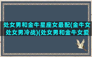 处女男和金牛星座女最配(金牛女处女男冷战)(处女男和金牛女爱情)