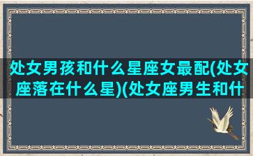 处女男孩和什么星座女最配(处女座落在什么星)(处女座男生和什么星座女生合适)