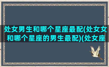 处女男生和哪个星座最配(处女女和哪个星座的男生最配)(处女座男生和哪个星座女生最合适)