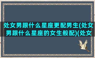 处女男跟什么星座更配男生(处女男跟什么星座的女生般配)(处女男跟什么星座匹配)