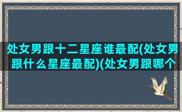 处女男跟十二星座谁最配(处女男跟什么星座最配)(处女男跟哪个星座最配对)