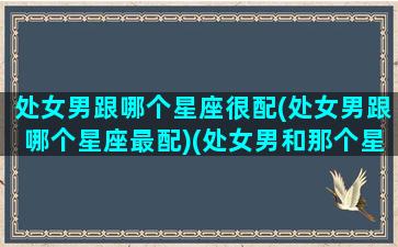 处女男跟哪个星座很配(处女男跟哪个星座最配)(处女男和那个星座配)