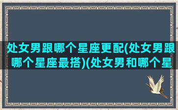 处女男跟哪个星座更配(处女男跟哪个星座最搭)(处女男和哪个星座最搭配)