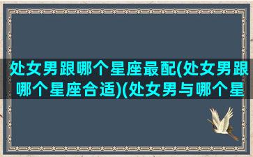 处女男跟哪个星座最配(处女男跟哪个星座合适)(处女男与哪个星座最配)