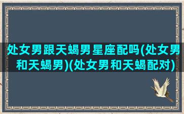 处女男跟天蝎男星座配吗(处女男和天蝎男)(处女男和天蝎配对)