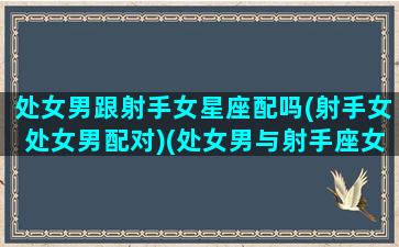 处女男跟射手女星座配吗(射手女处女男配对)(处女男与射手座女)