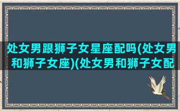 处女男跟狮子女星座配吗(处女男和狮子女座)(处女男和狮子女配对指数配对)