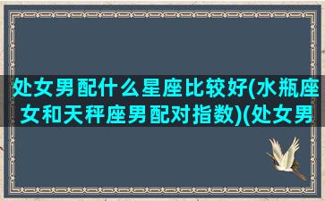 处女男配什么星座比较好(水瓶座女和天秤座男配对指数)(处女男配水瓶座女合适吗)