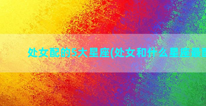 处女配的5大星座(处女和什么星座最配排行)