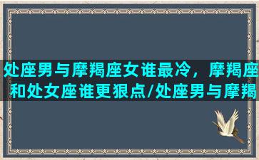 处座男与摩羯座女谁最冷，摩羯座和处女座谁更狠点/处座男与摩羯座女谁最冷，摩羯座和处女座谁更狠点-我的网站