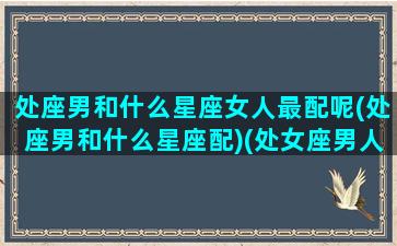 处座男和什么星座女人最配呢(处座男和什么星座配)(处女座男人跟什么星座最配)