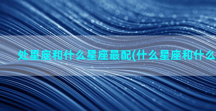 处星座和什么星座最配(什么星座和什么星座最配)