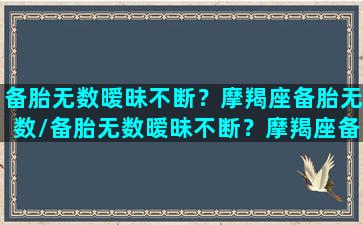 备胎无数暧昧不断？摩羯座备胎无数/备胎无数暧昧不断？摩羯座备胎无数-我的网站