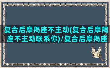 复合后摩羯座不主动(复合后摩羯座不主动联系你)/复合后摩羯座不主动(复合后摩羯座不主动联系你)-我的网站