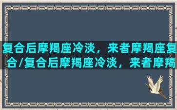 复合后摩羯座冷淡，来者摩羯座复合/复合后摩羯座冷淡，来者摩羯座复合-我的网站