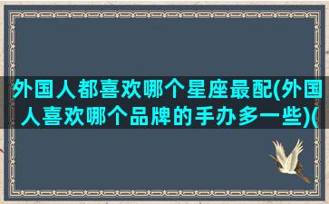 外国人都喜欢哪个星座最配(外国人喜欢哪个品牌的手办多一些)(外国人喜欢哪种类型的女生)