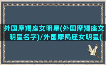 外国摩羯座女明星(外国摩羯座女明星名字)/外国摩羯座女明星(外国摩羯座女明星名字)-我的网站