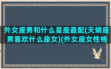 外女座男和什么星座最配(天蝎座男喜欢什么座女)(外女座女性格怎么样)