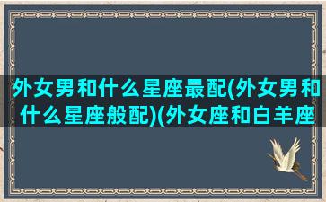 外女男和什么星座最配(外女男和什么星座般配)(外女座和白羊座配吗)