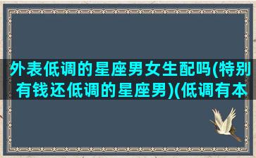 外表低调的星座男女生配吗(特别有钱还低调的星座男)(低调有本事的星座)