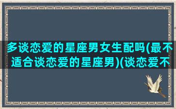 多谈恋爱的星座男女生配吗(最不适合谈恋爱的星座男)(谈恋爱不能找的星座)